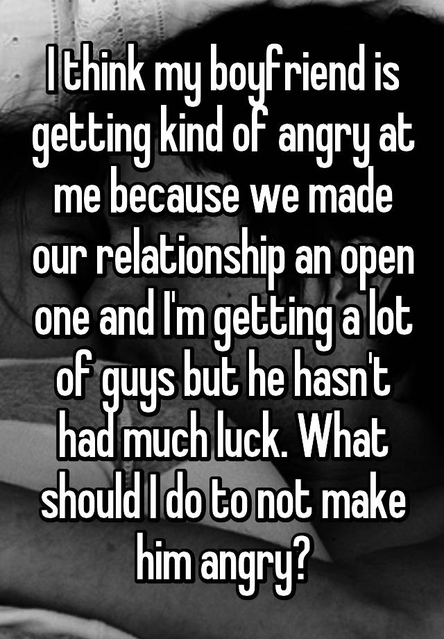 I think my boyfriend is getting kind of angry at me because we made our relationship an open one and I'm getting a lot of guys but he hasn't had much luck. What should I do to not make him angry?