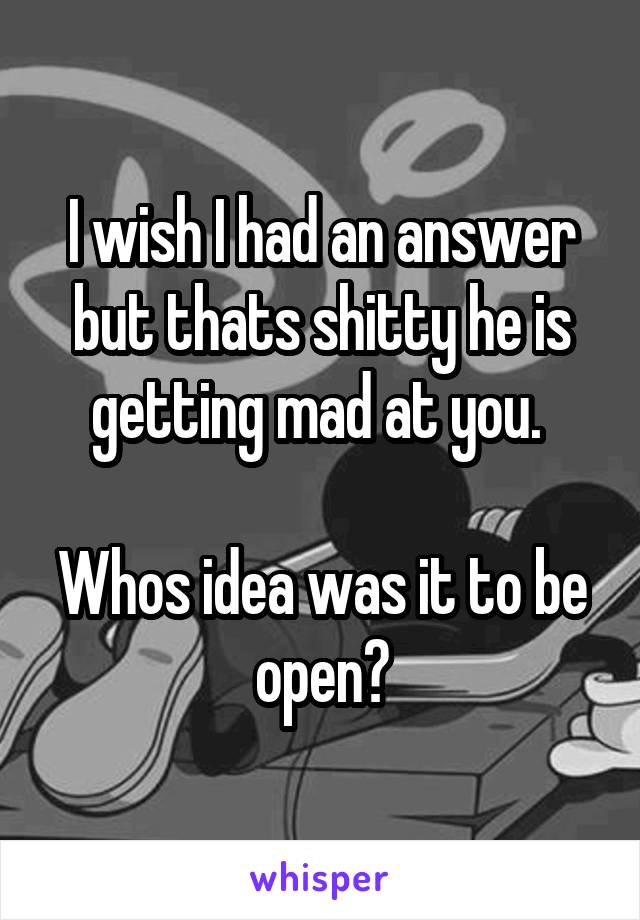 I wish I had an answer but thats shitty he is getting mad at you. 

Whos idea was it to be open?