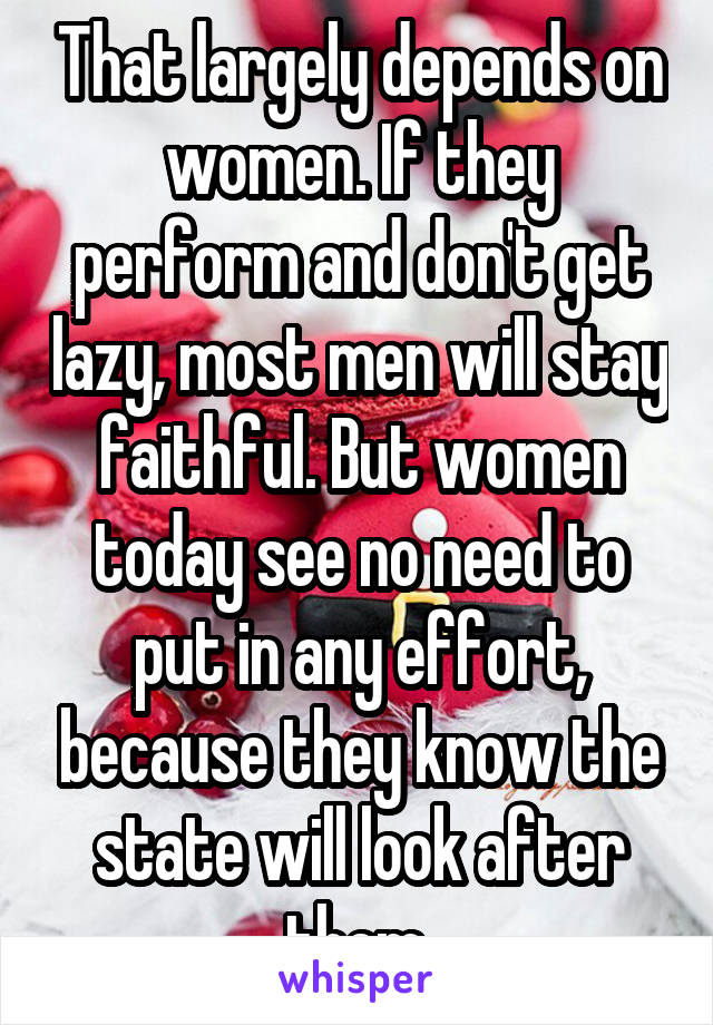 That largely depends on women. If they perform and don't get lazy, most men will stay faithful. But women today see no need to put in any effort, because they know the state will look after them.