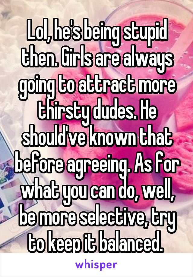 Lol, he's being stupid then. Girls are always going to attract more thirsty dudes. He should've known that before agreeing. As for what you can do, well, be more selective, try to keep it balanced. 