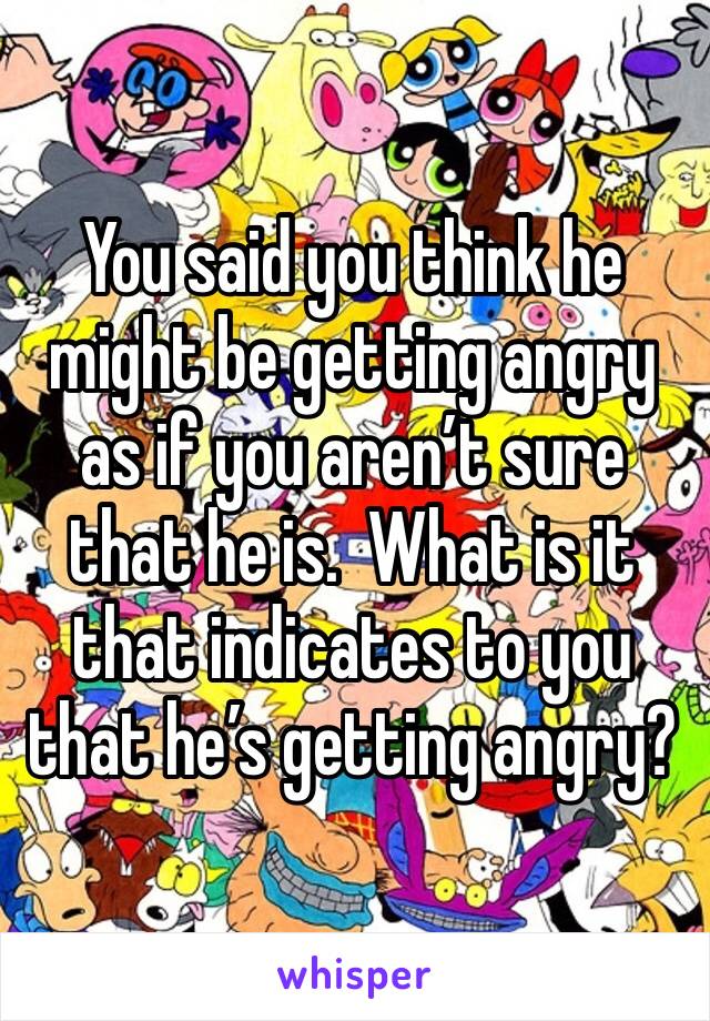 You said you think he might be getting angry as if you aren’t sure that he is.  What is it that indicates to you that he’s getting angry?