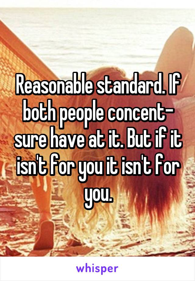 Reasonable standard. If both people concent- sure have at it. But if it isn't for you it isn't for you.