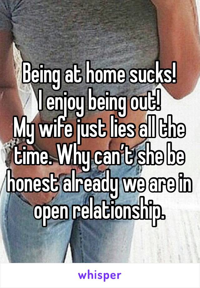 Being at home sucks! 
I enjoy being out! 
My wife just lies all the time. Why can’t she be honest already we are in open relationship. 