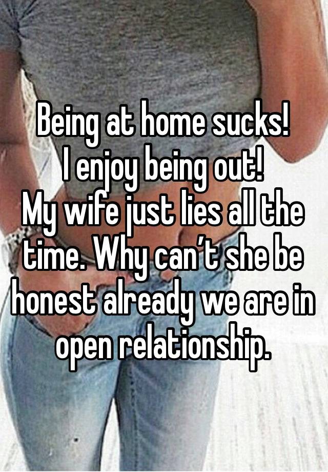 Being at home sucks! 
I enjoy being out! 
My wife just lies all the time. Why can’t she be honest already we are in open relationship. 