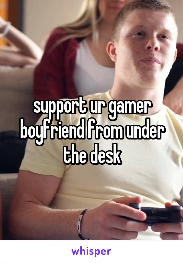 support ur gamer boyfriend from under the desk