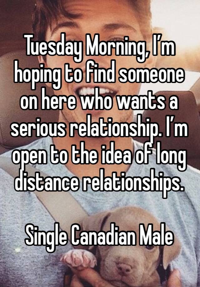 Tuesday Morning, I’m hoping to find someone on here who wants a serious relationship. I’m open to the idea of long distance relationships. 

Single Canadian Male 