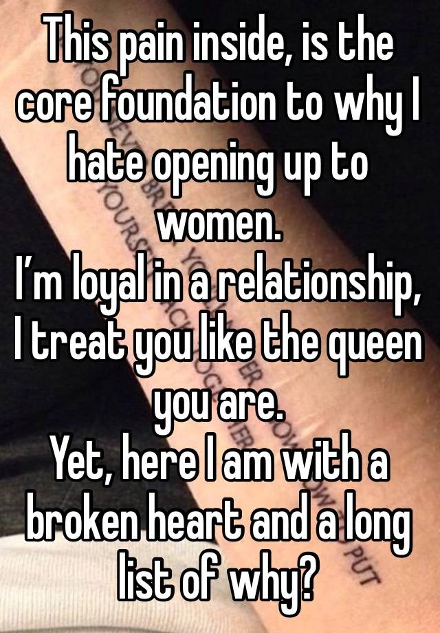 This pain inside, is the core foundation to why I hate opening up to women.
I’m loyal in a relationship, I treat you like the queen you are.
Yet, here I am with a broken heart and a long list of why?