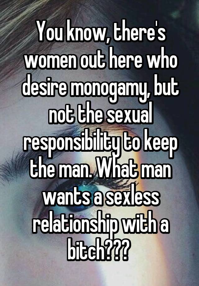 You know, there's women out here who desire monogamy, but not the sexual responsibility to keep the man. What man wants a sexless relationship with a bitch??? 