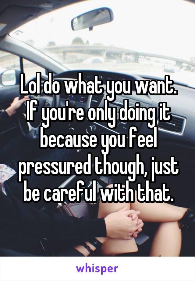 Lol do what you want. If you're only doing it because you feel pressured though, just be careful with that.