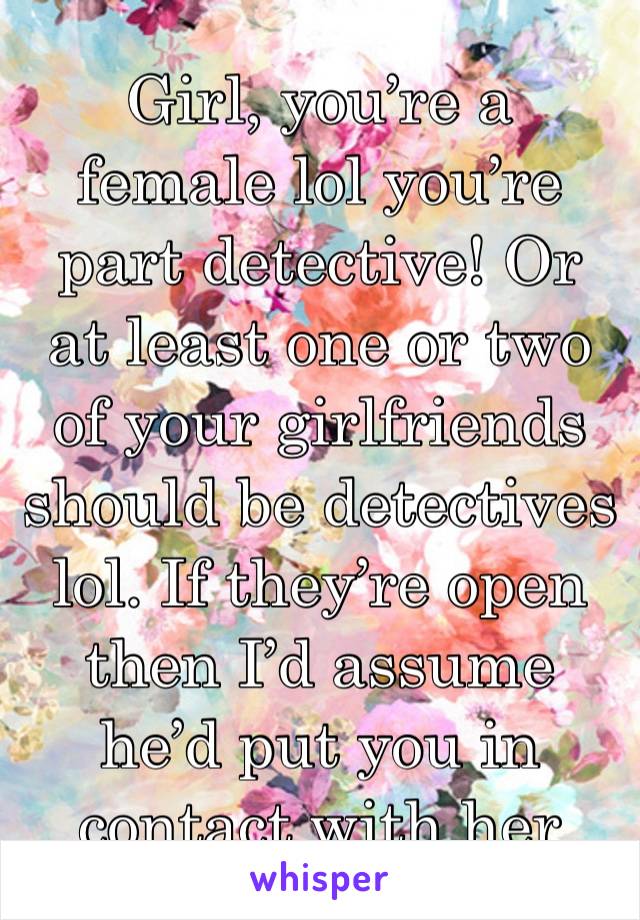 Girl, you’re a female lol you’re part detective! Or at least one or two of your girlfriends should be detectives lol. If they’re open then I’d assume he’d put you in contact with her