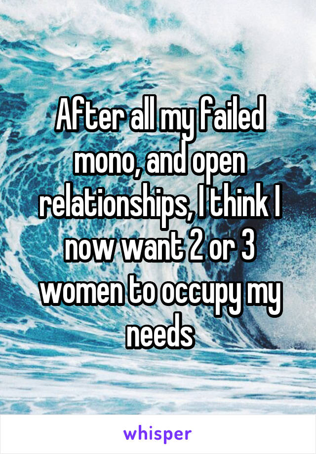 After all my failed mono, and open relationships, I think I now want 2 or 3 women to occupy my needs