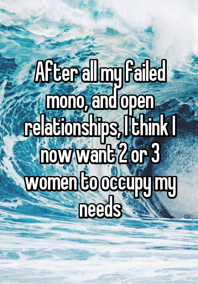 After all my failed mono, and open relationships, I think I now want 2 or 3 women to occupy my needs