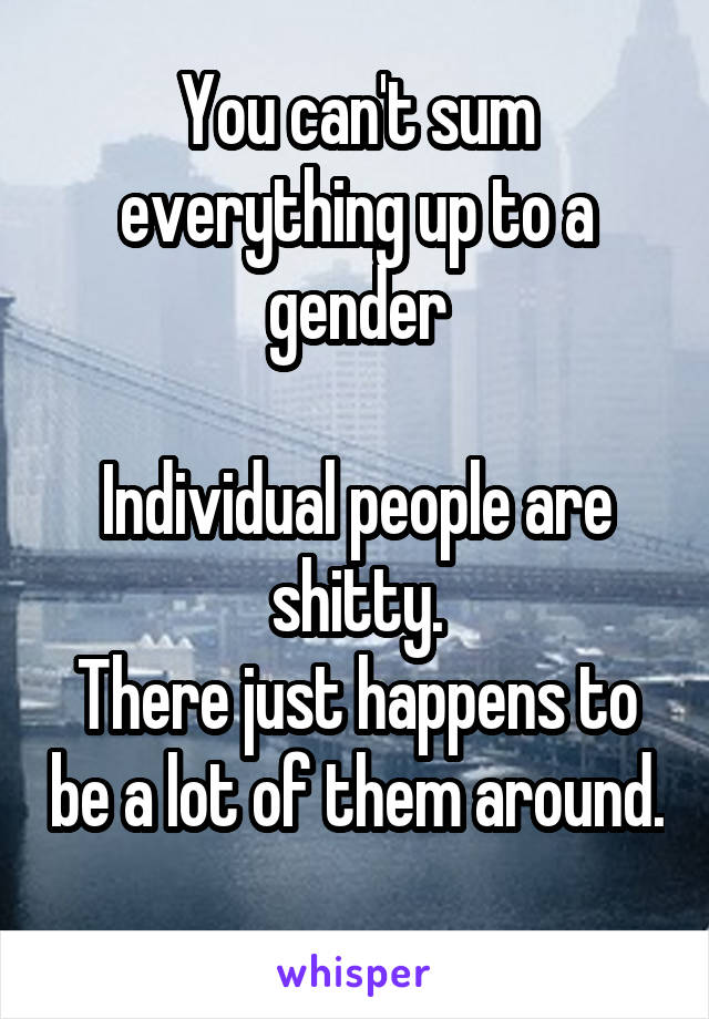 You can't sum everything up to a gender

Individual people are shitty.
There just happens to be a lot of them around. 