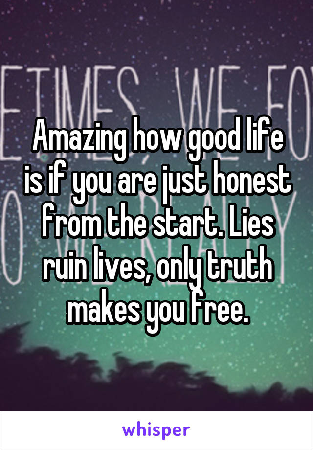 Amazing how good life is if you are just honest from the start. Lies ruin lives, only truth makes you free.