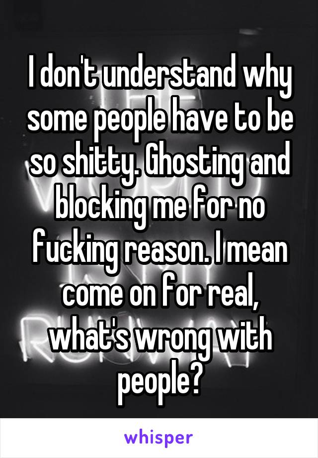 I don't understand why some people have to be so shitty. Ghosting and blocking me for no fucking reason. I mean come on for real, what's wrong with people?