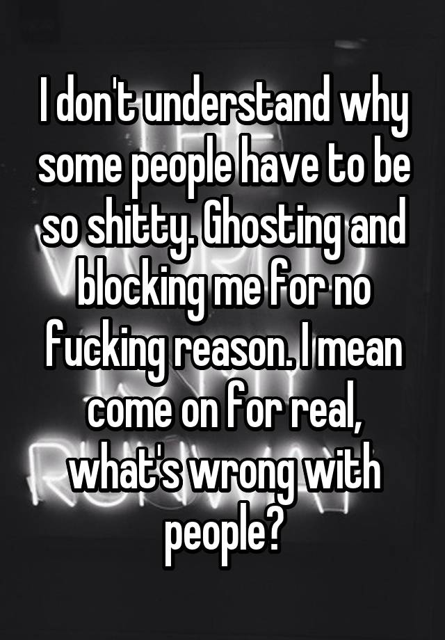 I don't understand why some people have to be so shitty. Ghosting and blocking me for no fucking reason. I mean come on for real, what's wrong with people?