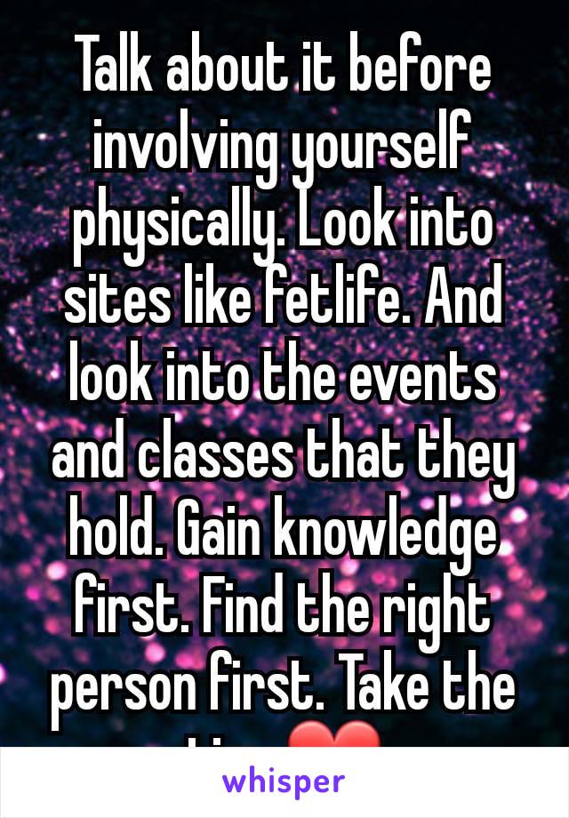 Talk about it before involving yourself physically. Look into sites like fetlife. And look into the events and classes that they hold. Gain knowledge first. Find the right person first. Take the time❤