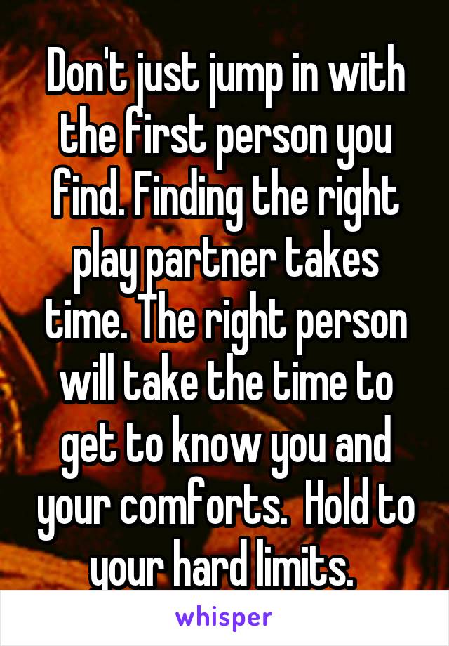 Don't just jump in with the first person you find. Finding the right play partner takes time. The right person will take the time to get to know you and your comforts.  Hold to your hard limits. 