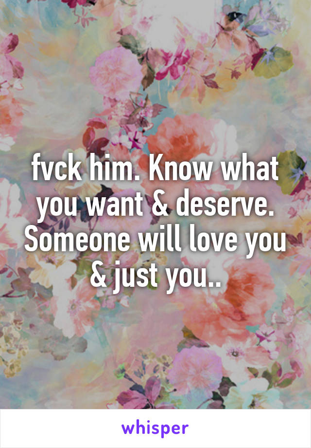 fvck him. Know what you want & deserve. Someone will love you & just you..