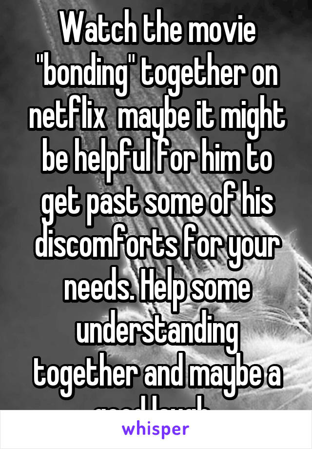 Watch the movie "bonding" together on netflix  maybe it might be helpful for him to get past some of his discomforts for your needs. Help some understanding together and maybe a good laugh. 