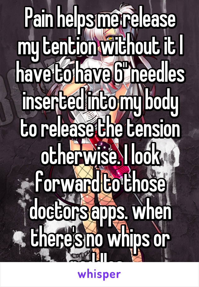 Pain helps me release my tention without it I have to have 6" needles inserted into my body to release the tension otherwise. I look forward to those doctors apps. when there's no whips or paddles. 