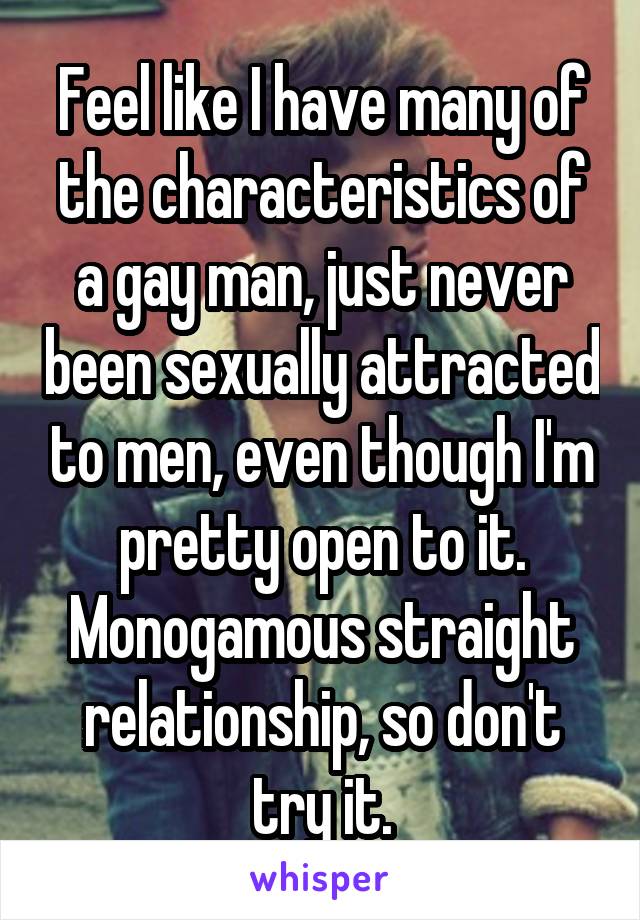 Feel like I have many of the characteristics of a gay man, just never been sexually attracted to men, even though I'm pretty open to it. Monogamous straight relationship, so don't try it.