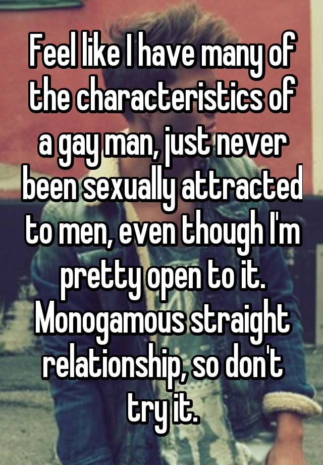 Feel like I have many of the characteristics of a gay man, just never been sexually attracted to men, even though I'm pretty open to it. Monogamous straight relationship, so don't try it.