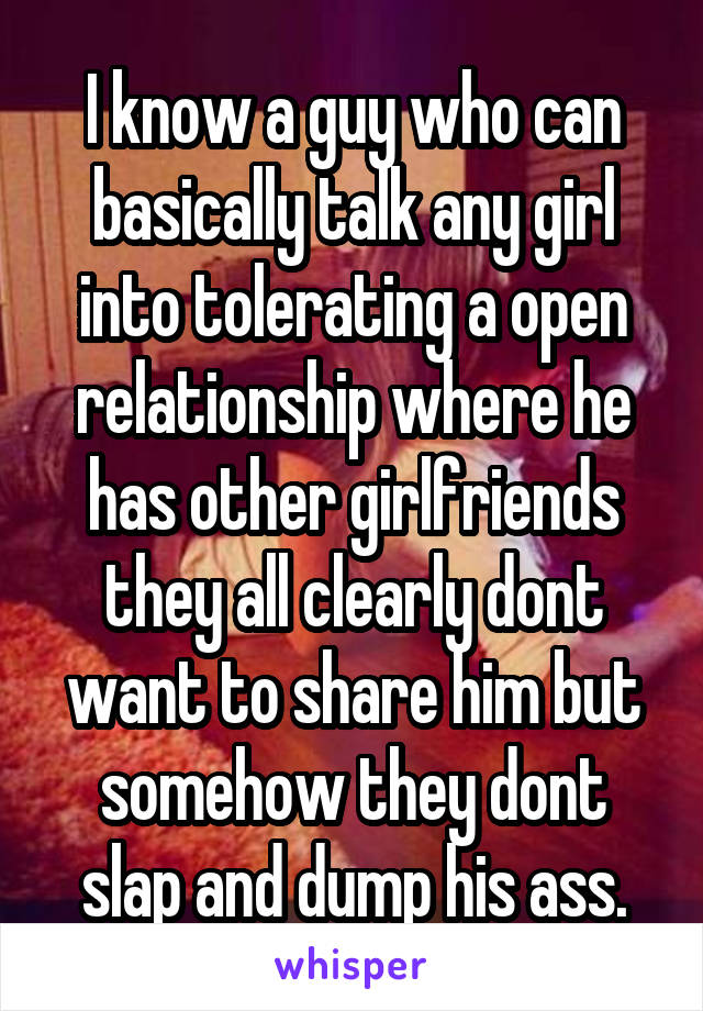 I know a guy who can basically talk any girl into tolerating a open relationship where he has other girlfriends they all clearly dont want to share him but somehow they dont slap and dump his ass.