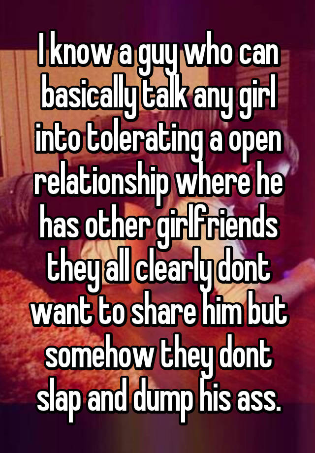 I know a guy who can basically talk any girl into tolerating a open relationship where he has other girlfriends they all clearly dont want to share him but somehow they dont slap and dump his ass.