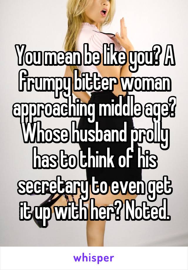 You mean be like you? A frumpy bitter woman approaching middle age? Whose husband prolly has to think of his secretary to even get it up with her? Noted.