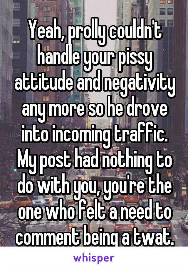 Yeah, prolly couldn't handle your pissy attitude and negativity any more so he drove into incoming traffic. My post had nothing to do with you, you're the one who felt a need to comment being a twat.