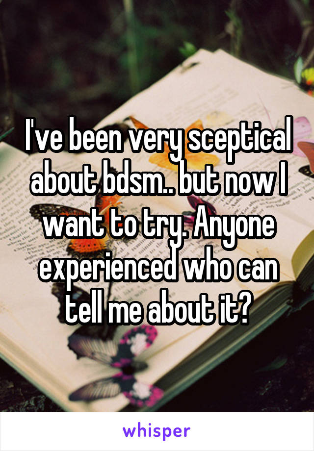 I've been very sceptical about bdsm.. but now I want to try. Anyone experienced who can tell me about it?