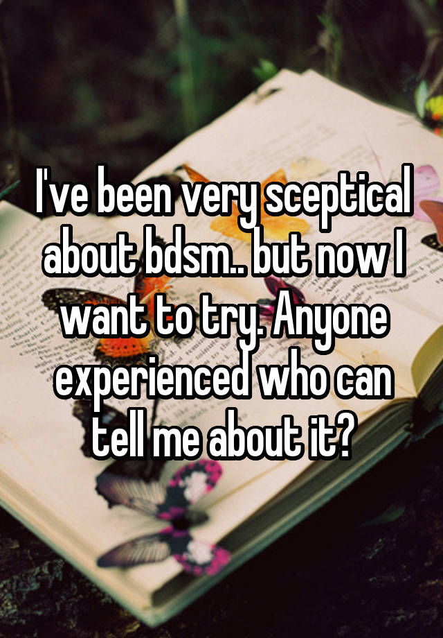 I've been very sceptical about bdsm.. but now I want to try. Anyone experienced who can tell me about it?