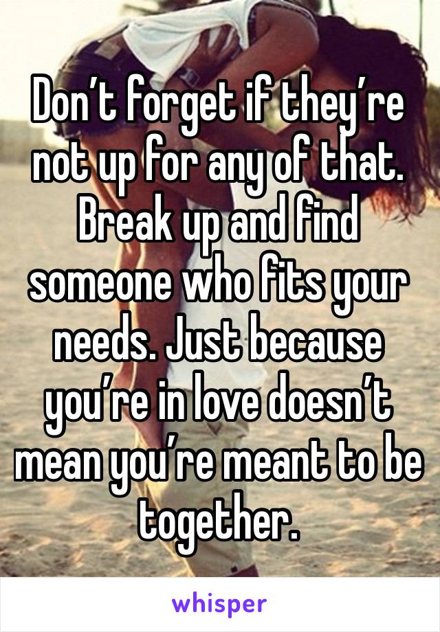 Don’t forget if they’re not up for any of that. Break up and find someone who fits your needs. Just because you’re in love doesn’t mean you’re meant to be together. 