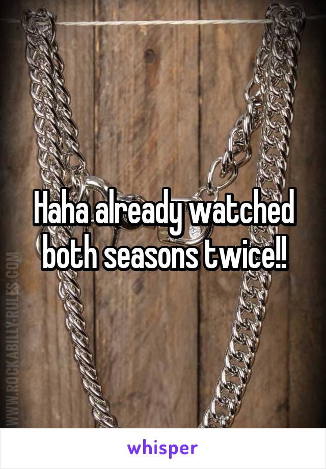 Haha already watched both seasons twice!!