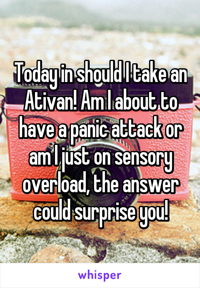 Today in should I take an Ativan! Am I about to have a panic attack or am I just on sensory overload, the answer could surprise you!