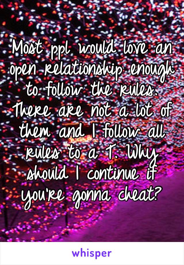 Most ppl would love an open relationship enough to follow the rules. There are not a lot of them and I follow all rules to a T. Why should I continue if you’re gonna cheat?