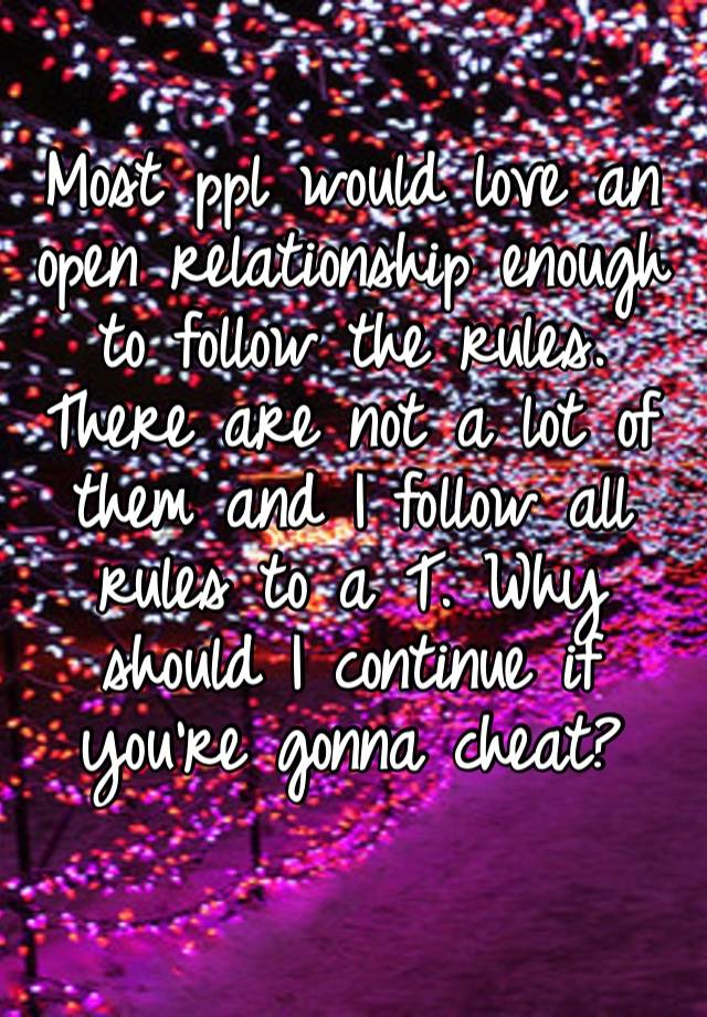 Most ppl would love an open relationship enough to follow the rules. There are not a lot of them and I follow all rules to a T. Why should I continue if you’re gonna cheat?