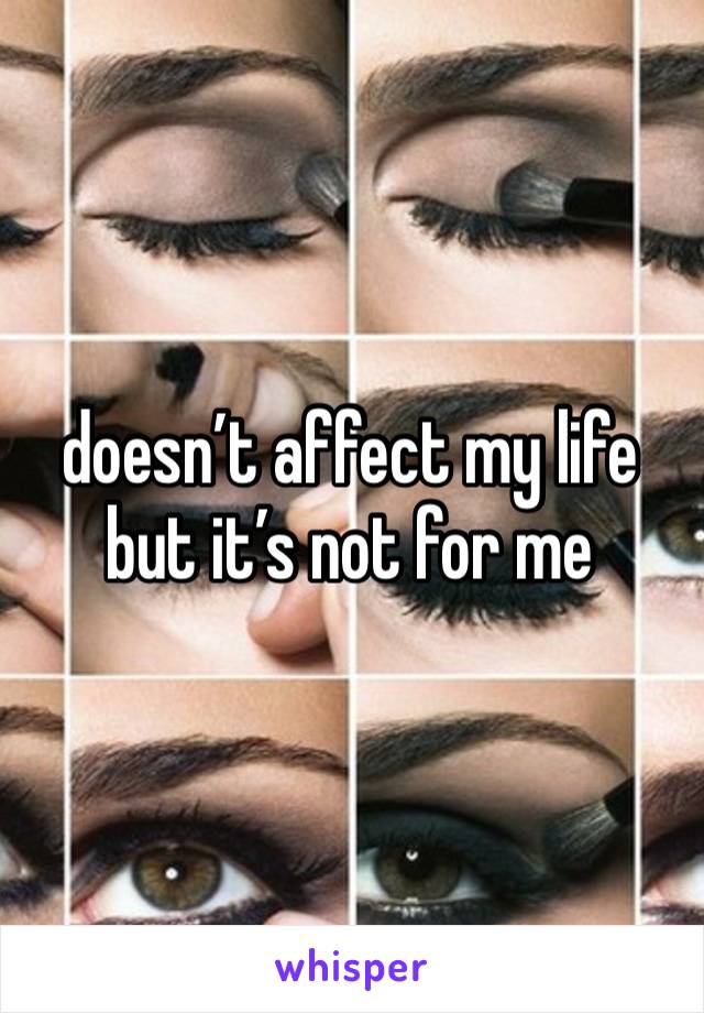 doesn’t affect my life
but it’s not for me 