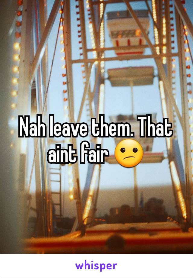 Nah leave them. That aint fair 😕