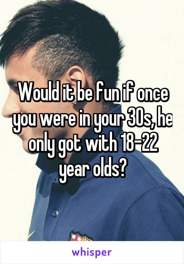 Would it be fun if once you were in your 30s, he only got with 18-22 year olds?