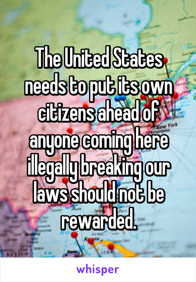 The United States needs to put its own citizens ahead of anyone coming here illegally breaking our laws should not be rewarded.