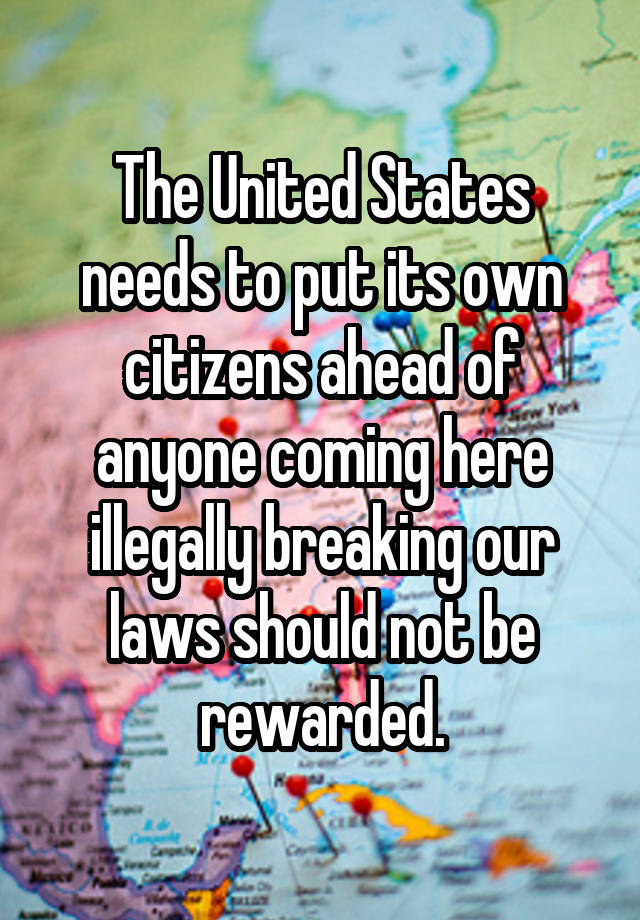 The United States needs to put its own citizens ahead of anyone coming here illegally breaking our laws should not be rewarded.