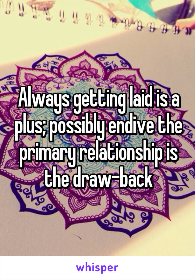 Always getting laid is a plus; possibly endive the primary relationship is the draw-back