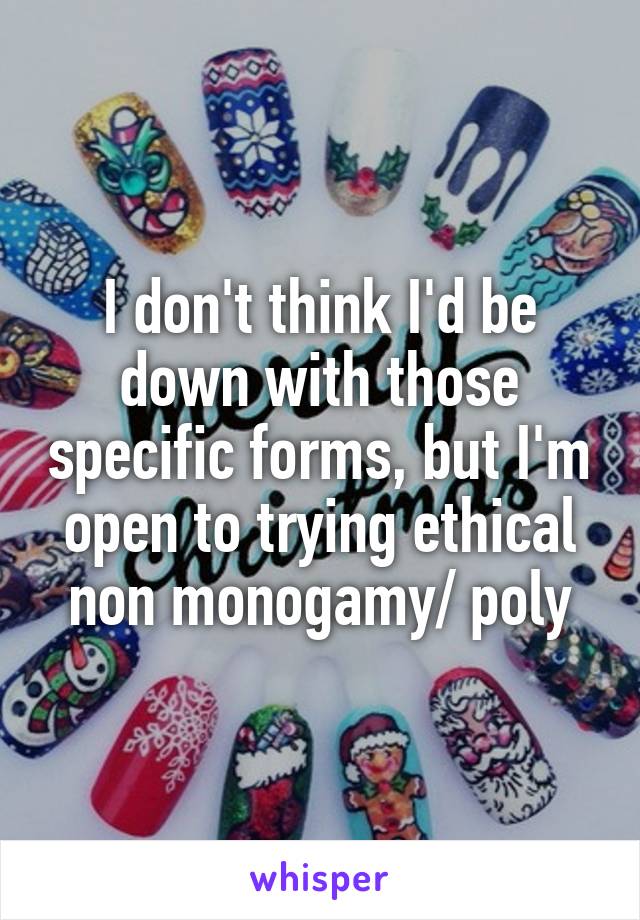 I don't think I'd be down with those specific forms, but I'm open to trying ethical non monogamy/ poly