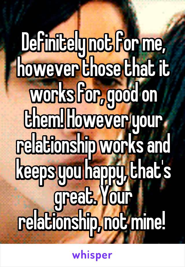 Definitely not for me, however those that it works for, good on them! However your relationship works and keeps you happy, that's great. Your relationship, not mine! 