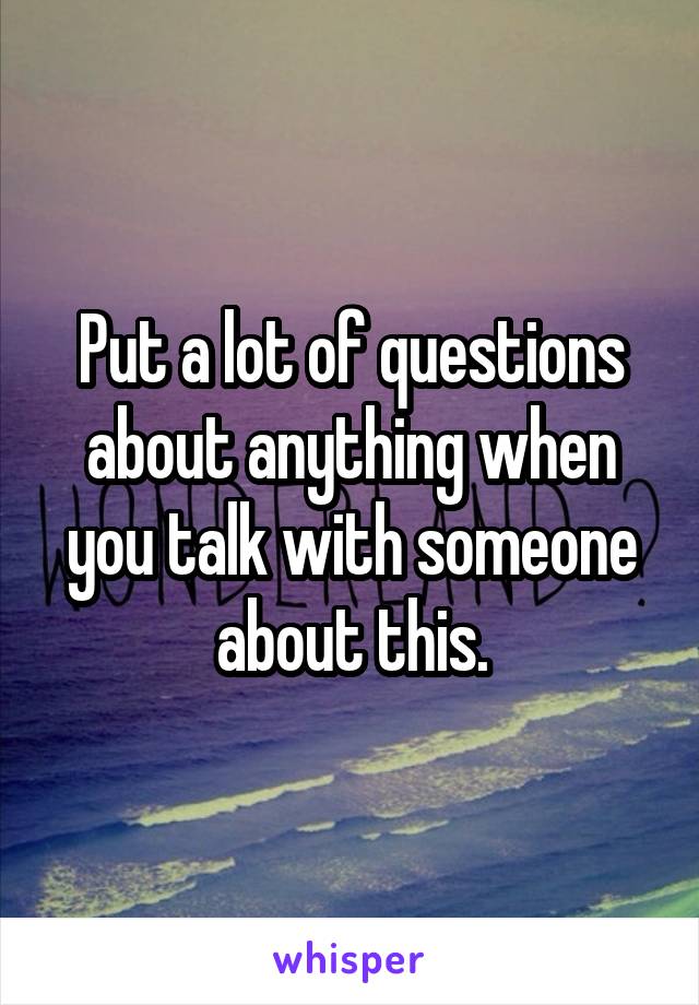 Put a lot of questions about anything when you talk with someone about this.