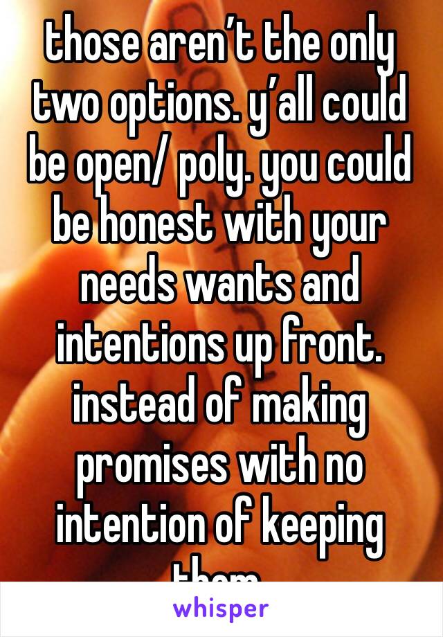 those aren’t the only two options. y’all could be open/ poly. you could be honest with your needs wants and intentions up front. instead of making promises with no intention of keeping them.  