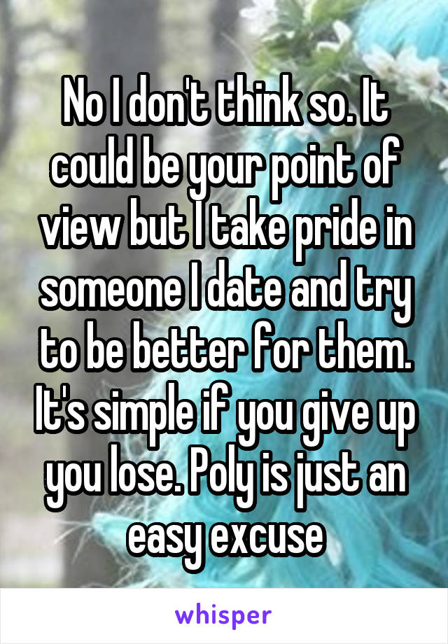 No I don't think so. It could be your point of view but I take pride in someone I date and try to be better for them. It's simple if you give up you lose. Poly is just an easy excuse