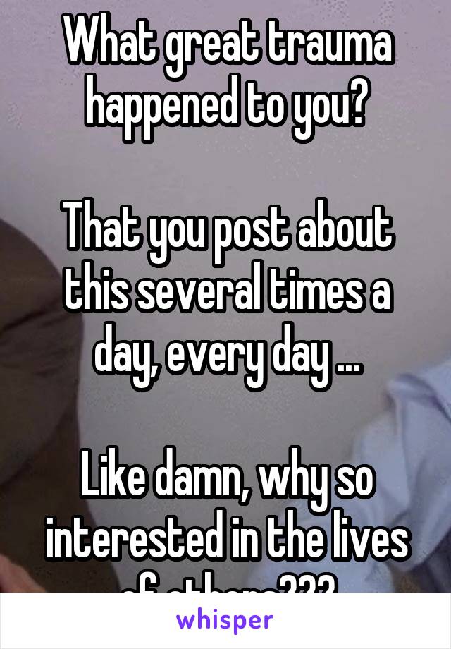 What great trauma happened to you?

That you post about this several times a day, every day ...

Like damn, why so interested in the lives of others???